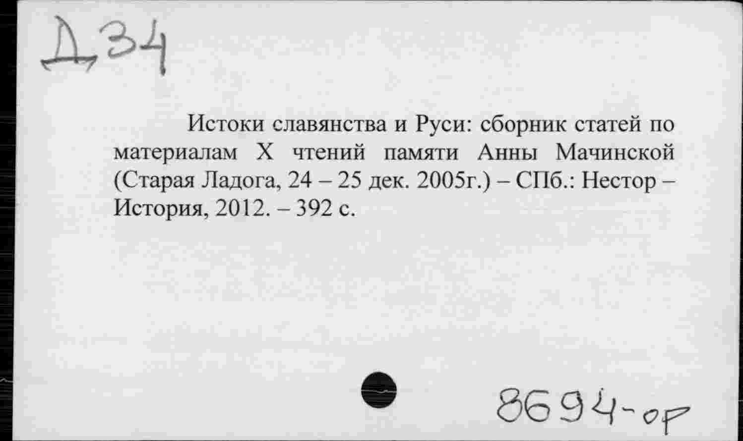 ﻿Истоки славянства и Руси: сборник статей по материалам X чтений памяти Анны Мачинской (Старая Ладога, 24 - 25 дек. 2005г.) - СПб.: Нестор -История, 2012. - 392 с.